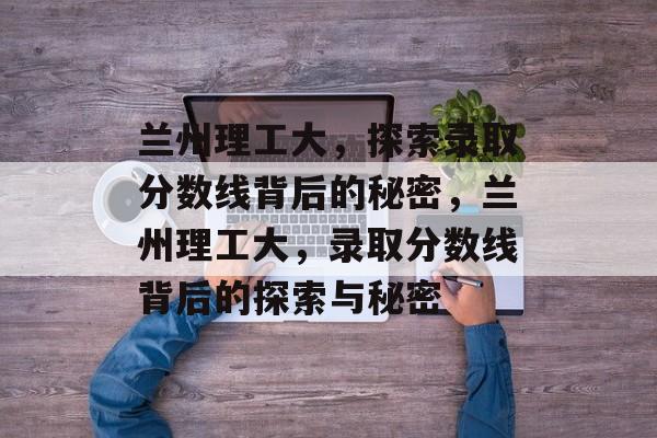 兰州理工大，探索录取分数线背后的秘密，兰州理工大，录取分数线背后的探索与秘密