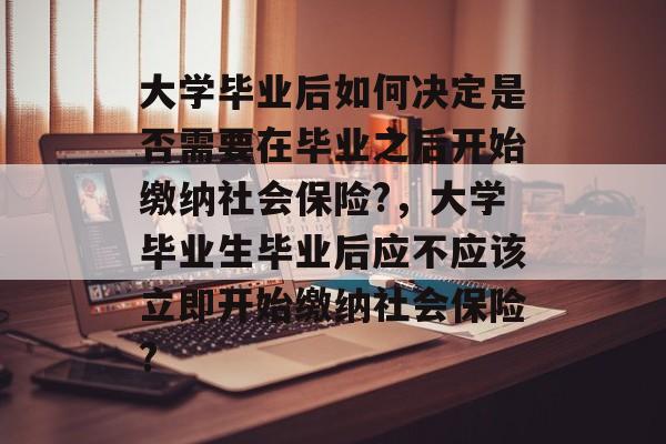 大学毕业后如何决定是否需要在毕业之后开始缴纳社会保险?,大学毕业生毕业后应不应该立即开始缴纳社会保险? 大学毕业后如何决定是否需要在毕业之后开始缴纳社会保险?,大学毕业生毕业后应不应该立即开始缴纳社会保险?