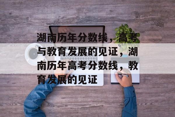 湖南历年分数线，高考与教育发展的见证，湖南历年高考分数线，教育发展的见证