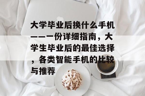 大学毕业后换什么手机——一份详细指南,大学生毕业后的最佳选择,各类智能手机的比较与推荐 大学毕业后换什么手机——一份详细指南,大学生毕业后的最佳选择,各类智能手机的比较与推荐
