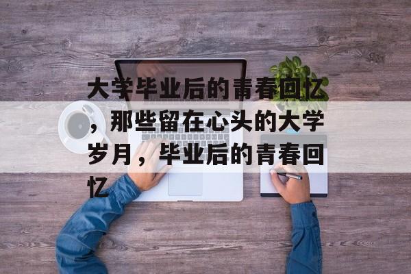 大学毕业后的青春回忆，那些留在心头的大学岁月，毕业后的青春回忆
