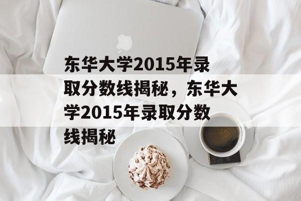 东华大学2015年录取分数线揭秘,东华大学2015年录取分数线揭秘 东华大学2015年录取分数线揭秘,东华大学2015年录取分数线揭秘