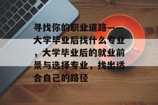 寻找你的职业道路——大学毕业后找什么专业,大学毕业后的就业前景与选择专业,找出适合自己的路径 寻找你的职业道路——大学毕业后找什么专业,大学毕业后的就业前景与选择专业,找出适合自己的路径
