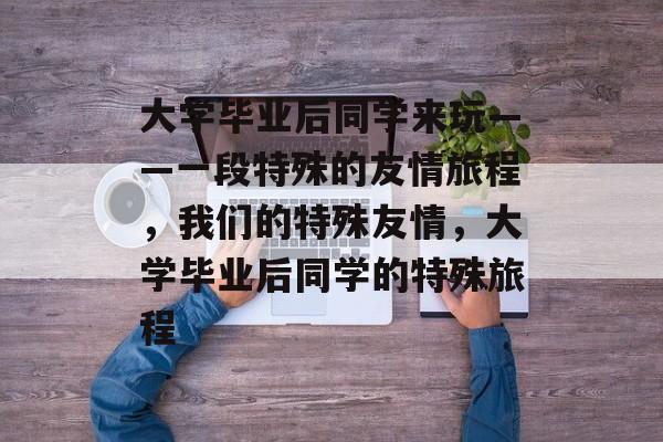 大学毕业后同学来玩——一段特殊的友情旅程,我们的特殊友情,大学毕业后同学的特殊旅程 大学毕业后同学来玩——一段特殊的友情旅程,我们的特殊友情,大学毕业后同学的特殊旅程