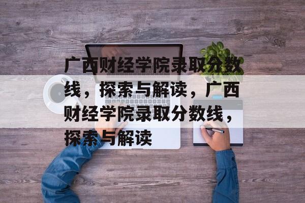 广西财经学院录取分数线,探索与解读,广西财经学院录取分数线,探索与解读 广西财经学院录取分数线,探索与解读,广西财经学院录取分数线,探索与解读