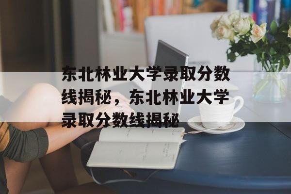 东北林业大学录取分数线揭秘,东北林业大学录取分数线揭秘 东北林业大学录取分数线揭秘,东北林业大学录取分数线揭秘