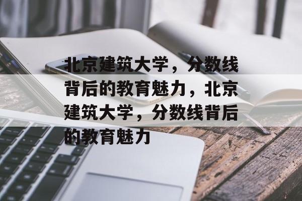 北京建筑大学，分数线背后的教育魅力，北京建筑大学，分数线背后的教育魅力