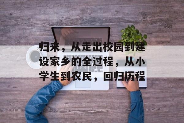 归来,从走出校园到建设家乡的全过程,从小学生到农民,回归历程 归来,从走出校园到建设家乡的全过程,从小学生到农民,回归历程