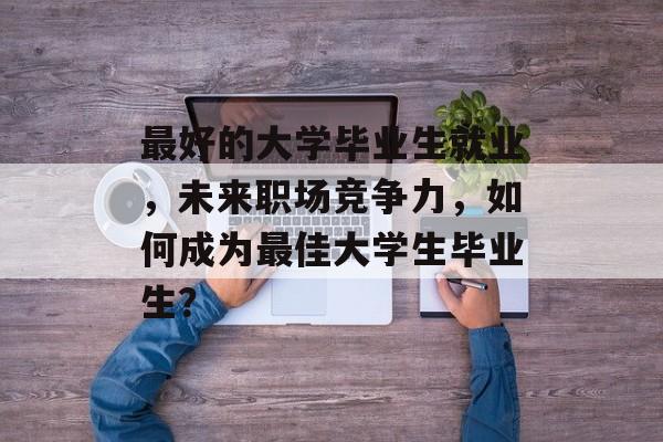 最好的大学毕业生就业，未来职场竞争力，如何成为最佳大学生毕业生？