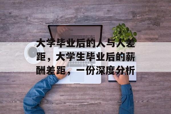 大学毕业后的人与人差距，大学生毕业后的薪酬差距，一份深度分析