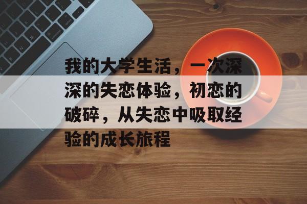 我的大学生活，一次深深的失恋体验，初恋的破碎，从失恋中吸取经验的成长旅程