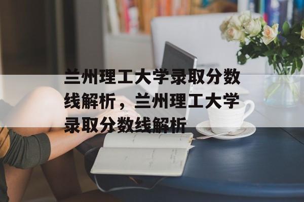 兰州理工大学录取分数线解析，兰州理工大学录取分数线解析