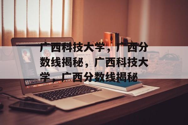 广西科技大学，广西分数线揭秘，广西科技大学，广西分数线揭秘