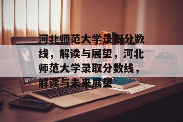 河北师范大学录取分数线，解读与展望，河北师范大学录取分数线，解读与未来展望