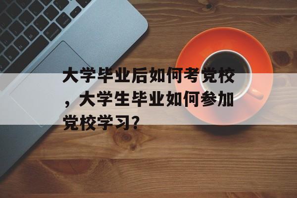 大学毕业后如何考党校，大学生毕业如何参加党校学习？