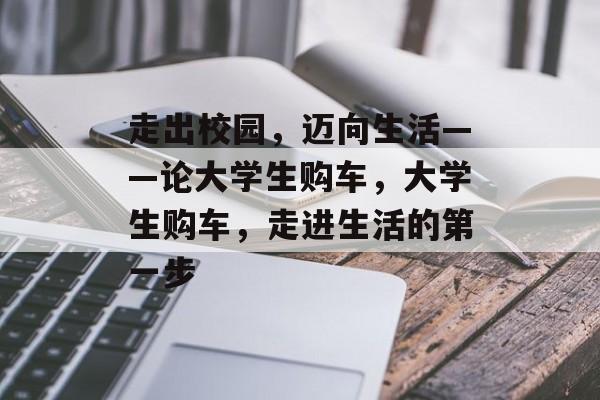 走出校园,迈向生活——论大学生购车,大学生购车,走进生活的第一步 走出校园,迈向生活——论大学生购车,大学生购车,走进生活的第一步