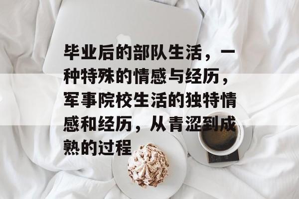 毕业后的部队生活,一种特殊的情感与经历,军事院校生活的独特情感和经历,从青涩到成熟的过程 毕业后的部队生活,一种特殊的情感与经历,军事院校生活的独特情感和经历,从青涩到成熟的过程
