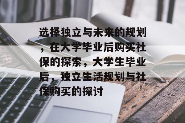 选择独立与未来的规划,在大学毕业后购买社保的探索,大学生毕业后,独立生活规划与社保购买的探讨 选择独立与未来的规划,在大学毕业后购买社保的探索,大学生毕业后,独立生活规划与社保购买的探讨