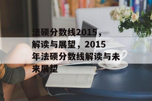 法硕分数线2015,解读与展望,2015年法硕分数线解读与未来展望 法硕分数线2015,解读与展望,2015年法硕分数线解读与未来展望