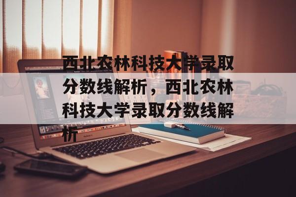 西北农林科技大学录取分数线解析，西北农林科技大学录取分数线解析