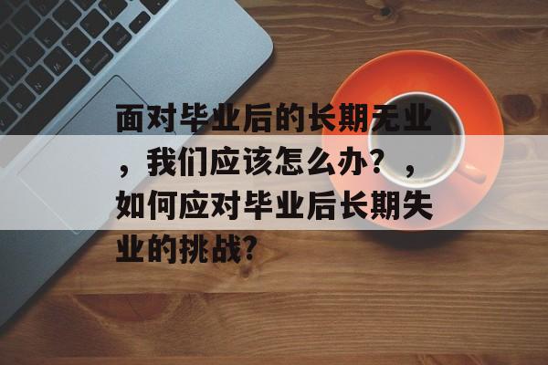 面对毕业后的长期无业,我们应该怎么办?,如何应对毕业后长期失业的挑战? 面对毕业后的长期无业,我们应该怎么办?,如何应对毕业后长期失业的挑战?