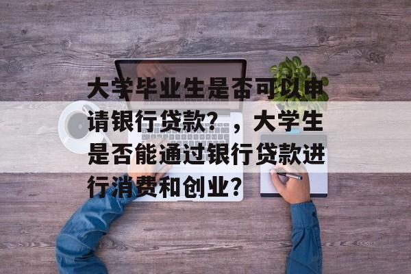 大学毕业生是否可以申请银行贷款？，大学生是否能通过银行贷款进行消费和创业？