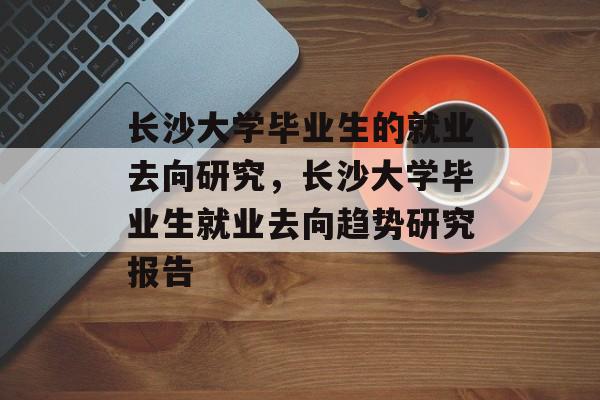 长沙大学毕业生的就业去向研究,长沙大学毕业生就业去向趋势研究报告 长沙大学毕业生的就业去向研究,长沙大学毕业生就业去向趋势研究报告