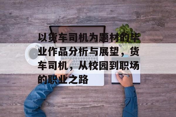 以货车司机为题材的毕业作品分析与展望，货车司机，从校园到职场的职业之路