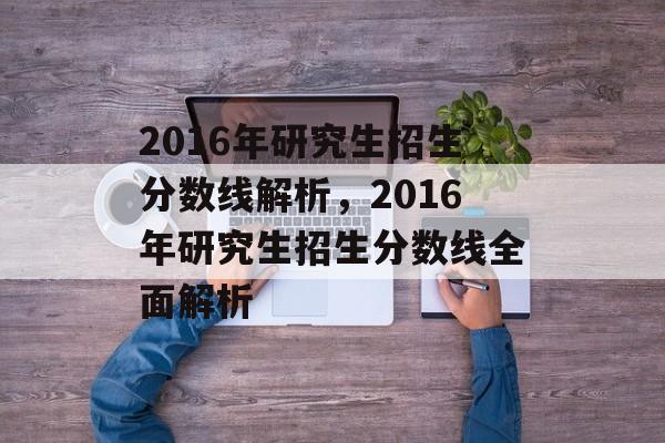 2016年研究生招生分数线解析，2016年研究生招生分数线全面解析