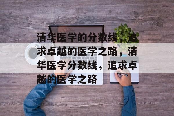 清华医学的分数线，追求卓越的医学之路，清华医学分数线，追求卓越的医学之路
