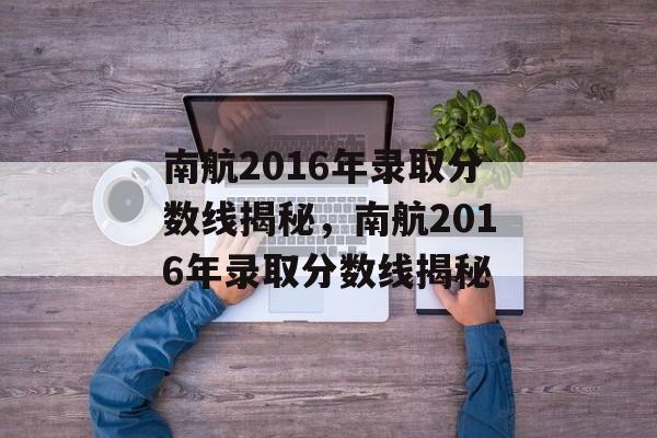 南航2016年录取分数线揭秘,南航2016年录取分数线揭秘 南航2016年录取分数线揭秘,南航2016年录取分数线揭秘