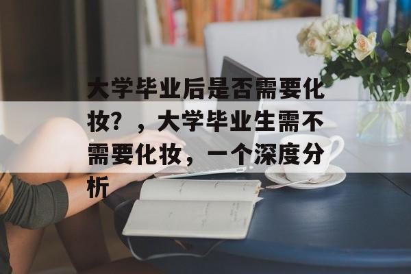 大学毕业后是否需要化妆？，大学毕业生需不需要化妆，一个深度分析