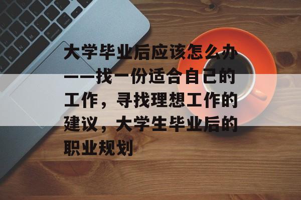 大学毕业后应该怎么办——找一份适合自己的工作,寻找理想工作的建议,大学生毕业后的职业规划 大学毕业后应该怎么办——找一份适合自己的工作,寻找理想工作的建议,大学生毕业后的职业规划