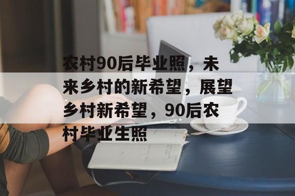 农村90后毕业照，未来乡村的新希望，展望乡村新希望，90后农村毕业生照