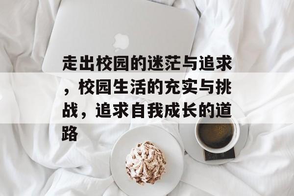 走出校园的迷茫与追求,校园生活的充实与挑战,追求自我成长的道路 走出校园的迷茫与追求,校园生活的充实与挑战,追求自我成长的道路