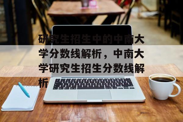 研究生招生中的中南大学分数线解析,中南大学研究生招生分数线解析 研究生招生中的中南大学分数线解析,中南大学研究生招生分数线解析