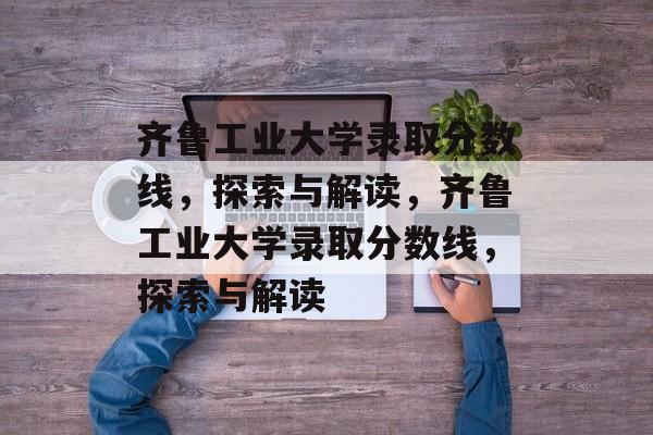 齐鲁工业大学录取分数线,探索与解读,齐鲁工业大学录取分数线,探索与解读 齐鲁工业大学录取分数线,探索与解读,齐鲁工业大学录取分数线,探索与解读