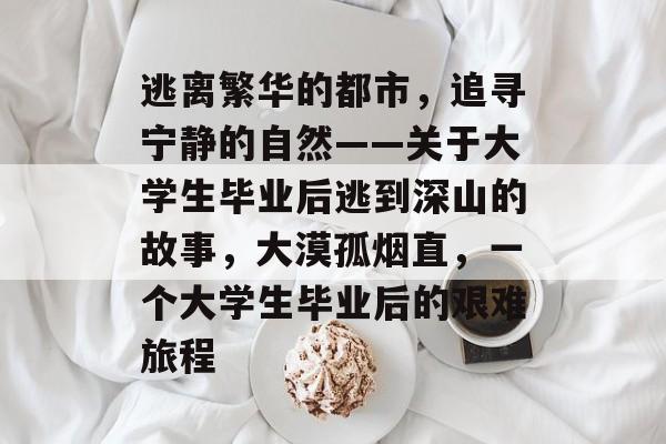 逃离繁华的都市,追寻宁静的自然——关于大学生毕业后逃到深山的故事,大漠孤烟直,一个大学生毕业后的艰难旅程 逃离繁华的都市,追寻宁静的自然——关于大学生毕业后逃到深山的故事,大漠孤烟直,一个大学生毕业后的艰难旅程