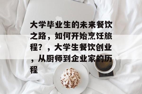 大学毕业生的未来餐饮之路，如何开始烹饪旅程？，大学生餐饮创业，从厨师到企业家的历程