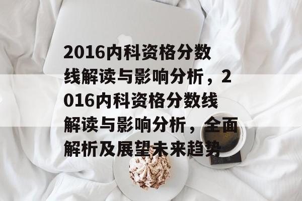2016内科资格分数线解读与影响分析,2016内科资格分数线解读与影响分析,全面解析及展望未来趋势 2016内科资格分数线解读与影响分析,2016内科资格分数线解读与影响分析,全面解析及展望未来趋势