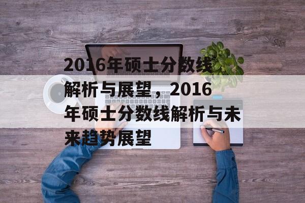 2016年硕士分数线解析与展望,2016年硕士分数线解析与未来趋势展望 2016年硕士分数线解析与展望,2016年硕士分数线解析与未来趋势展望