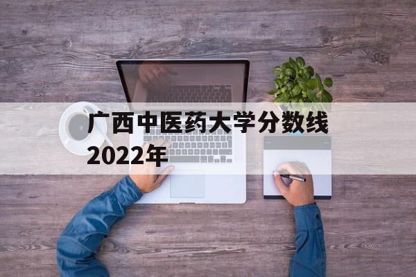 广西中医药大学分数线2022年