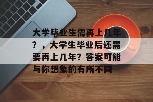 大学毕业生需再上几年?,大学生毕业后还需要再上几年?答案可能与你想象的有所不同 大学毕业生需再上几年?,大学生毕业后还需要再上几年?答案可能与你想象的有所不同