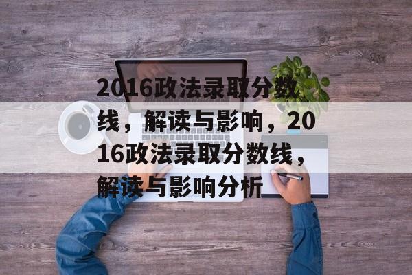 2016政法录取分数线,解读与影响,2016政法录取分数线,解读与影响分析 2016政法录取分数线,解读与影响,2016政法录取分数线,解读与影响分析