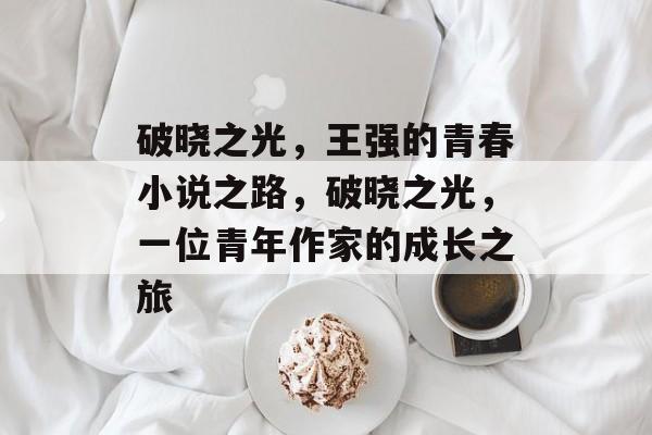 破晓之光,王强的青春小说之路,破晓之光,一位青年作家的成长之旅 破晓之光,王强的青春小说之路,破晓之光,一位青年作家的成长之旅