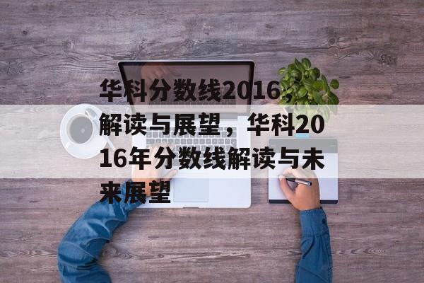 华科分数线2016,解读与展望,华科2016年分数线解读与未来展望 华科分数线2016,解读与展望,华科2016年分数线解读与未来展望