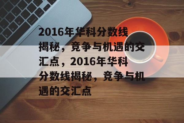 2016年华科分数线揭秘，竞争与机遇的交汇点，2016年华科分数线揭秘，竞争与机遇的交汇点