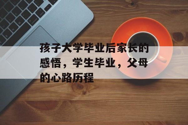 孩子大学毕业后家长的感悟,学生毕业,父母的心路历程 孩子大学毕业后家长的感悟,学生毕业,父母的心路历程
