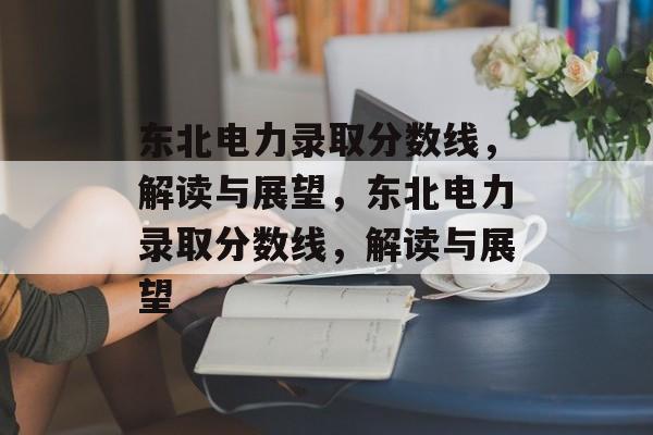 东北电力录取分数线,解读与展望,东北电力录取分数线,解读与展望 东北电力录取分数线,解读与展望,东北电力录取分数线,解读与展望