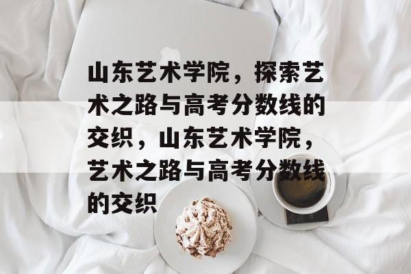 山东艺术学院，探索艺术之路与高考分数线的交织，山东艺术学院，艺术之路与高考分数线的交织